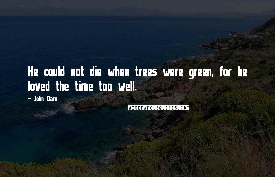 John Clare Quotes: He could not die when trees were green, for he loved the time too well.