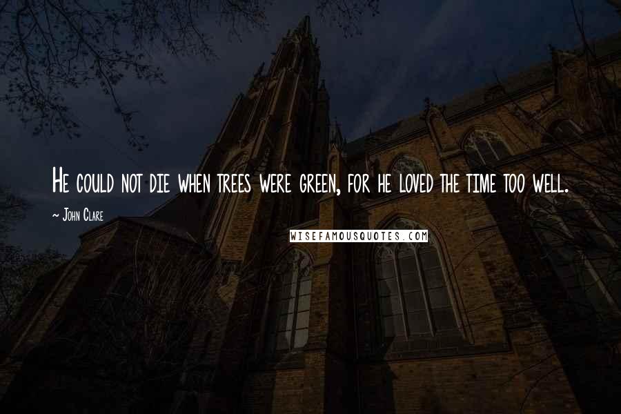 John Clare Quotes: He could not die when trees were green, for he loved the time too well.