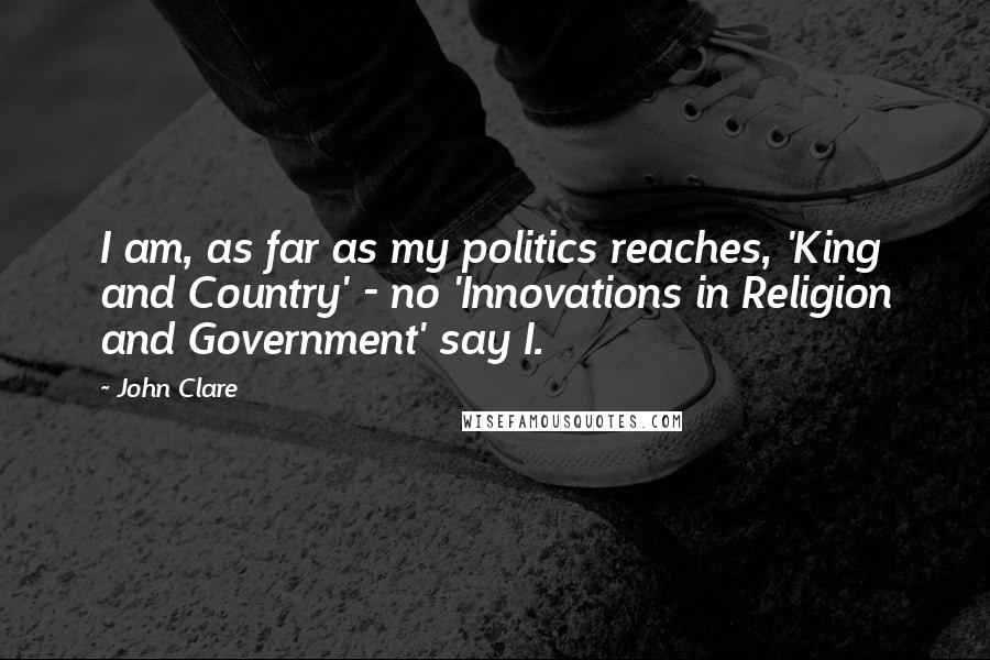 John Clare Quotes: I am, as far as my politics reaches, 'King and Country' - no 'Innovations in Religion and Government' say I.