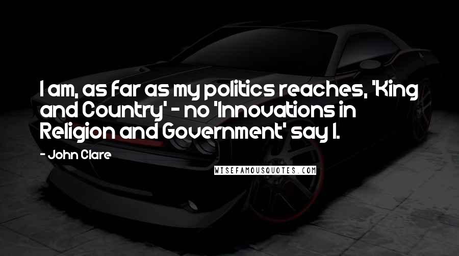 John Clare Quotes: I am, as far as my politics reaches, 'King and Country' - no 'Innovations in Religion and Government' say I.