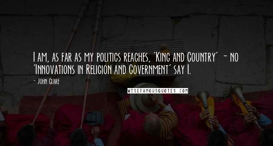 John Clare Quotes: I am, as far as my politics reaches, 'King and Country' - no 'Innovations in Religion and Government' say I.