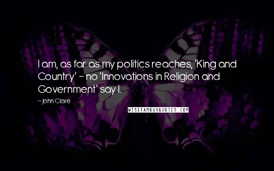 John Clare Quotes: I am, as far as my politics reaches, 'King and Country' - no 'Innovations in Religion and Government' say I.