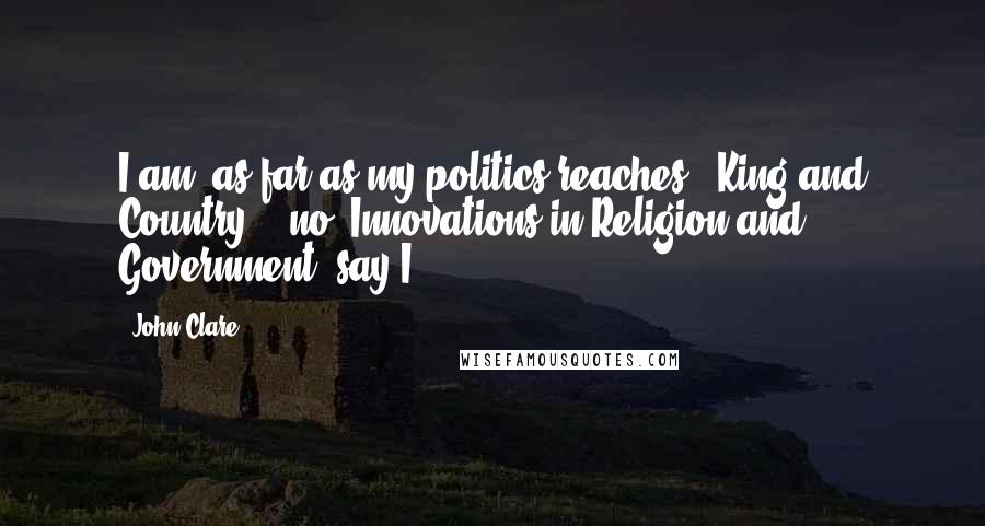 John Clare Quotes: I am, as far as my politics reaches, 'King and Country' - no 'Innovations in Religion and Government' say I.