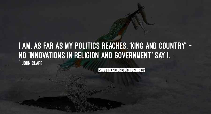 John Clare Quotes: I am, as far as my politics reaches, 'King and Country' - no 'Innovations in Religion and Government' say I.