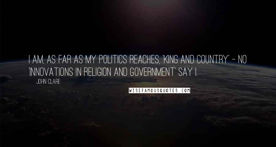 John Clare Quotes: I am, as far as my politics reaches, 'King and Country' - no 'Innovations in Religion and Government' say I.