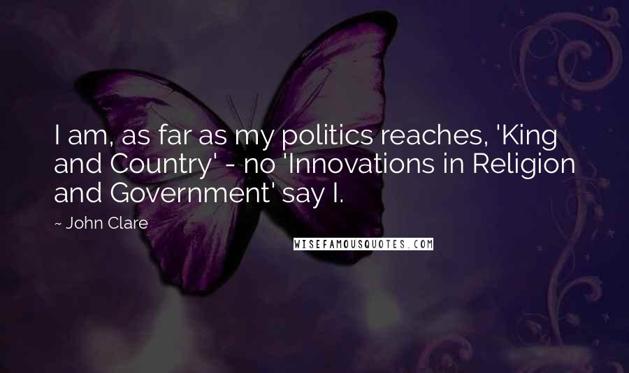 John Clare Quotes: I am, as far as my politics reaches, 'King and Country' - no 'Innovations in Religion and Government' say I.