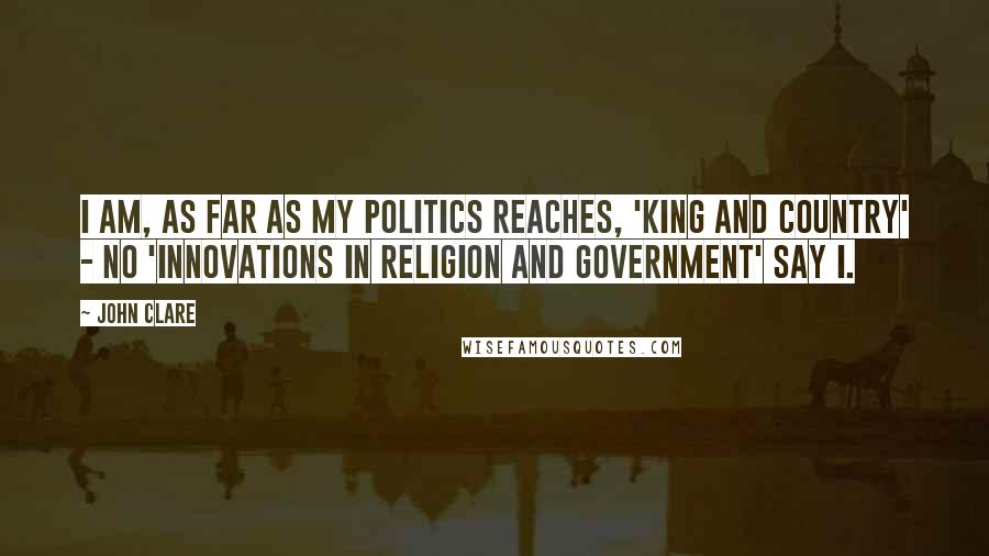 John Clare Quotes: I am, as far as my politics reaches, 'King and Country' - no 'Innovations in Religion and Government' say I.