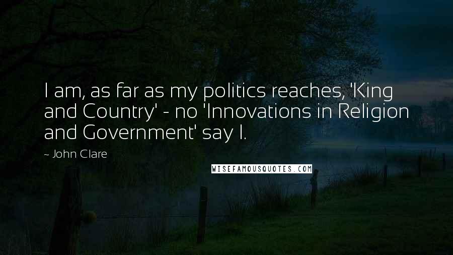 John Clare Quotes: I am, as far as my politics reaches, 'King and Country' - no 'Innovations in Religion and Government' say I.