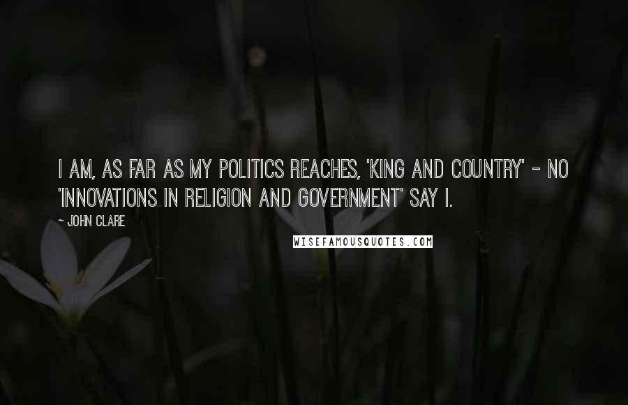 John Clare Quotes: I am, as far as my politics reaches, 'King and Country' - no 'Innovations in Religion and Government' say I.