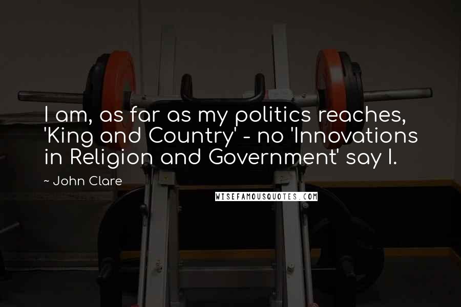 John Clare Quotes: I am, as far as my politics reaches, 'King and Country' - no 'Innovations in Religion and Government' say I.