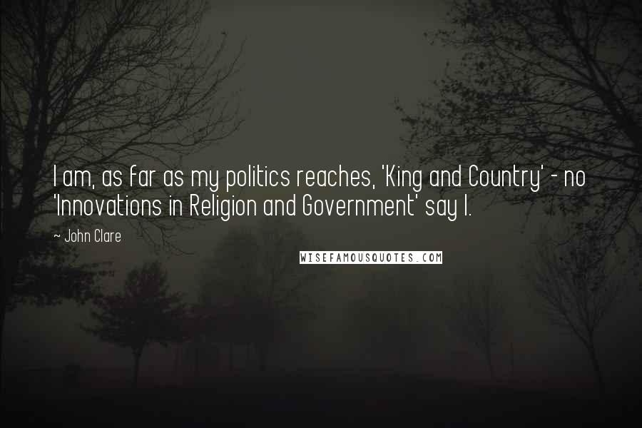 John Clare Quotes: I am, as far as my politics reaches, 'King and Country' - no 'Innovations in Religion and Government' say I.