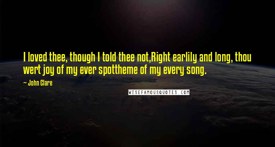 John Clare Quotes: I loved thee, though I told thee not,Right earlily and long, thou wert joy of my ever spottheme of my every song.