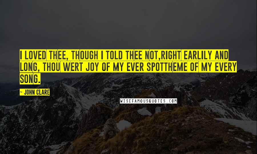 John Clare Quotes: I loved thee, though I told thee not,Right earlily and long, thou wert joy of my ever spottheme of my every song.