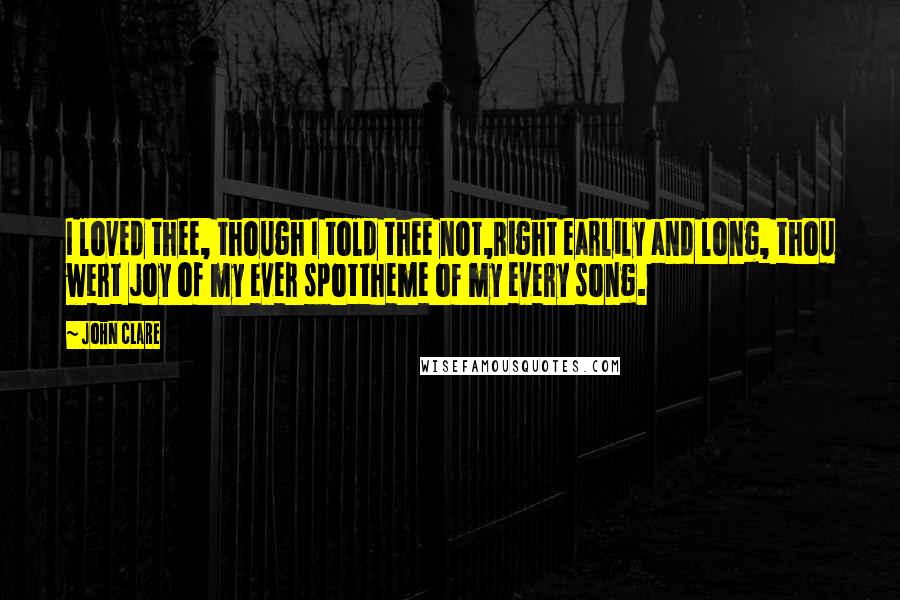 John Clare Quotes: I loved thee, though I told thee not,Right earlily and long, thou wert joy of my ever spottheme of my every song.