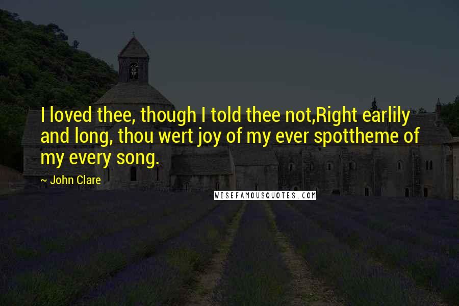 John Clare Quotes: I loved thee, though I told thee not,Right earlily and long, thou wert joy of my ever spottheme of my every song.
