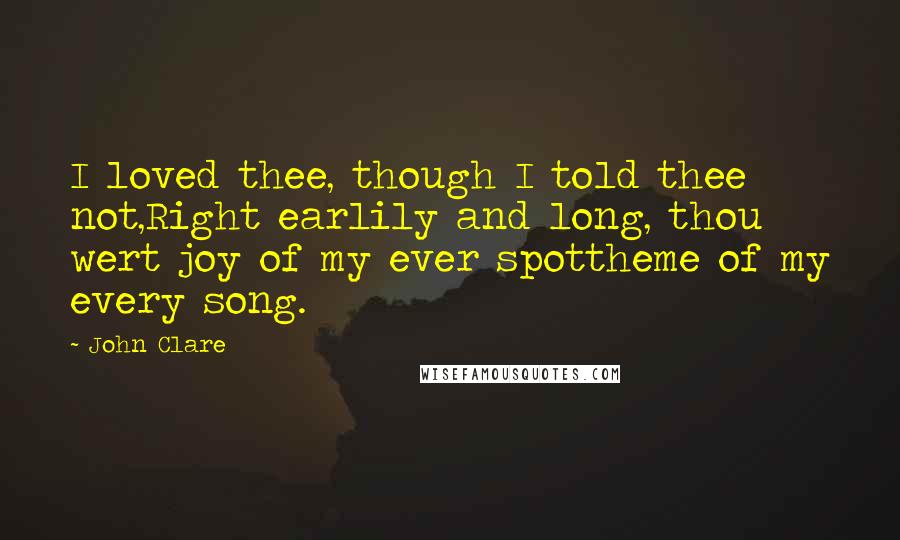 John Clare Quotes: I loved thee, though I told thee not,Right earlily and long, thou wert joy of my ever spottheme of my every song.