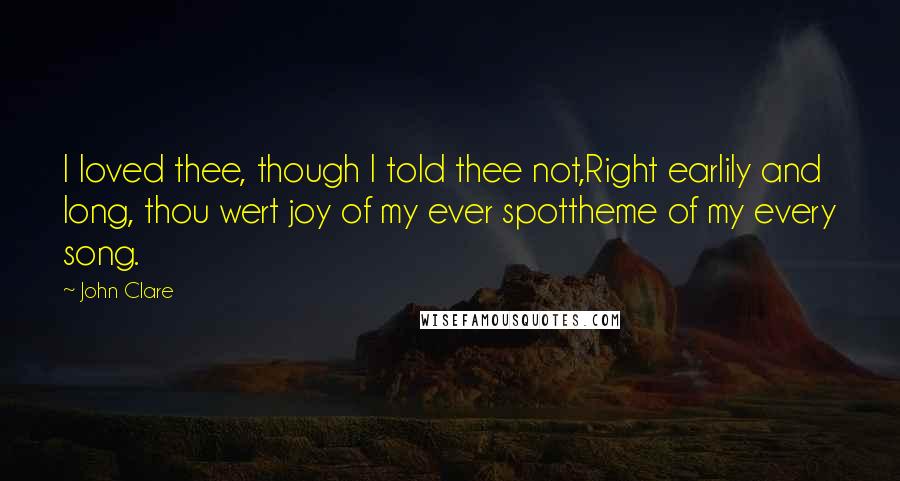 John Clare Quotes: I loved thee, though I told thee not,Right earlily and long, thou wert joy of my ever spottheme of my every song.