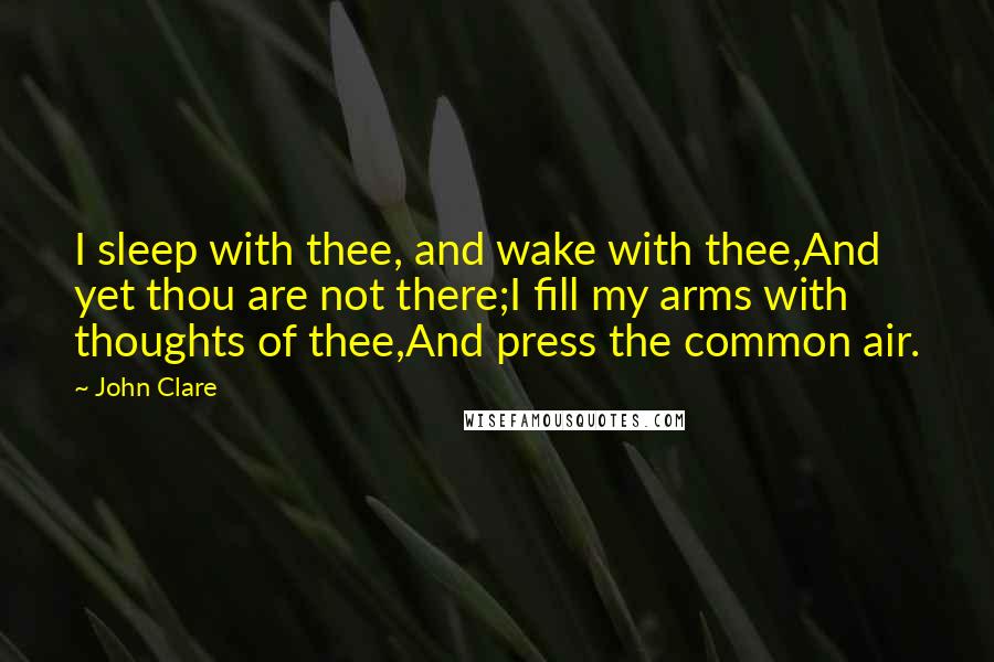 John Clare Quotes: I sleep with thee, and wake with thee,And yet thou are not there;I fill my arms with thoughts of thee,And press the common air.