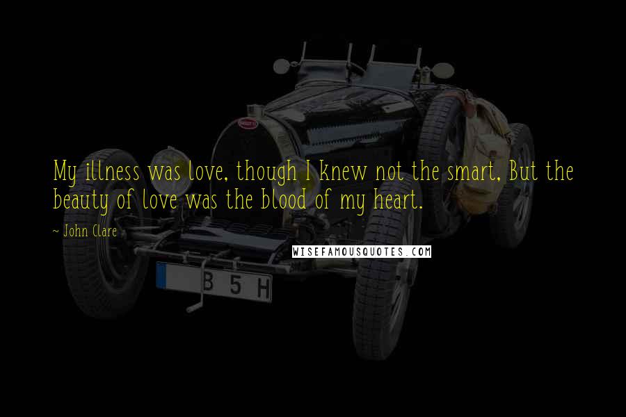 John Clare Quotes: My illness was love, though I knew not the smart, But the beauty of love was the blood of my heart.