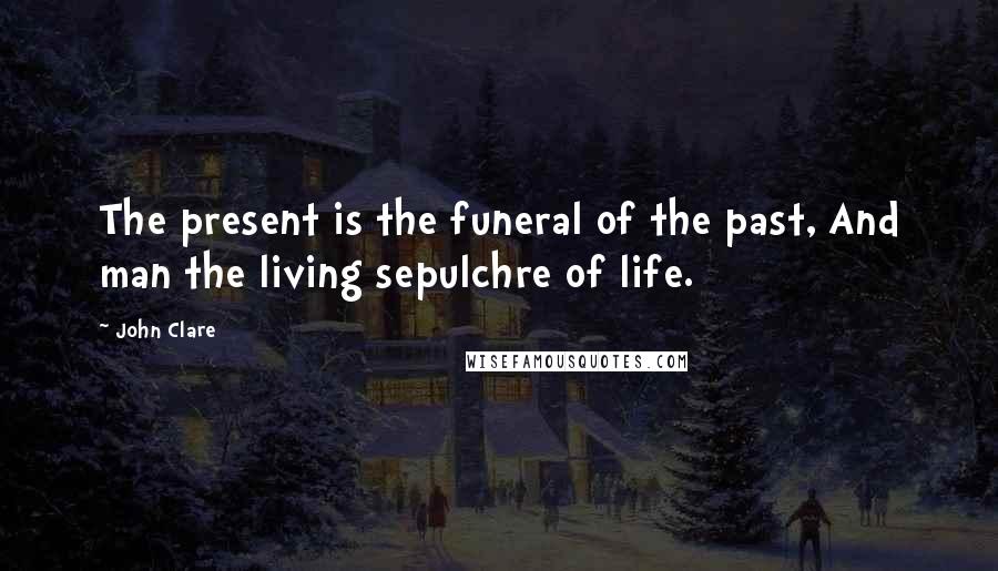 John Clare Quotes: The present is the funeral of the past, And man the living sepulchre of life.