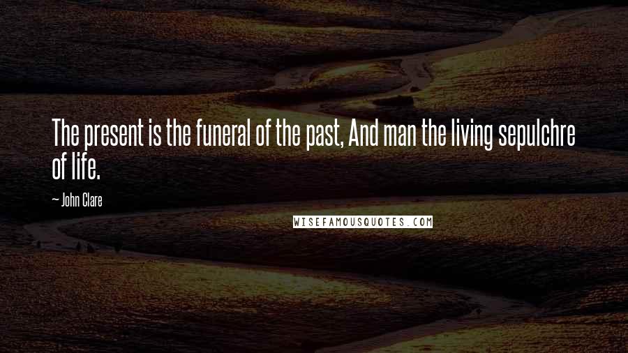 John Clare Quotes: The present is the funeral of the past, And man the living sepulchre of life.