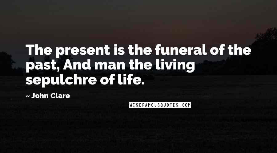 John Clare Quotes: The present is the funeral of the past, And man the living sepulchre of life.