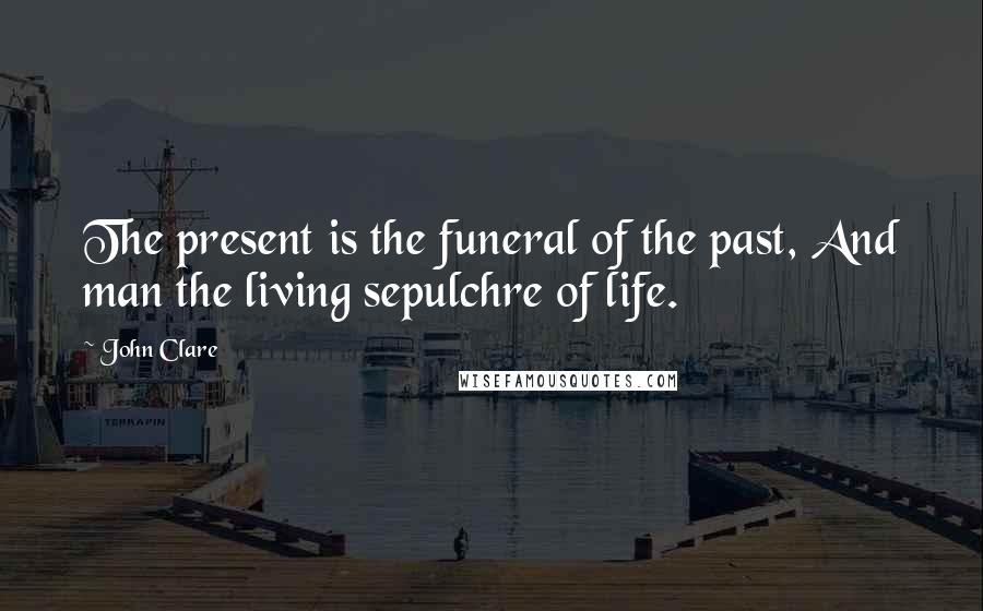 John Clare Quotes: The present is the funeral of the past, And man the living sepulchre of life.