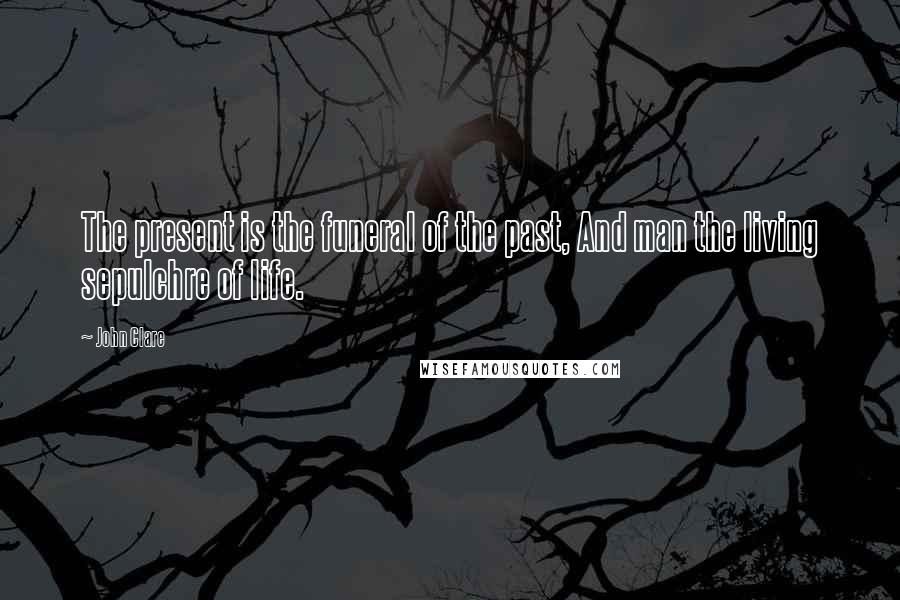 John Clare Quotes: The present is the funeral of the past, And man the living sepulchre of life.