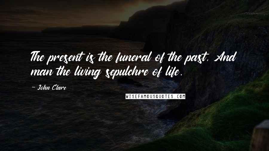 John Clare Quotes: The present is the funeral of the past, And man the living sepulchre of life.