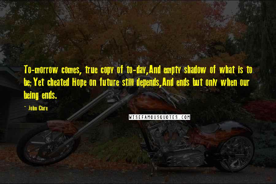 John Clare Quotes: To-morrow comes, true copy of to-day,And empty shadow of what is to be;Yet cheated Hope on future still depends,And ends but only when our being ends.