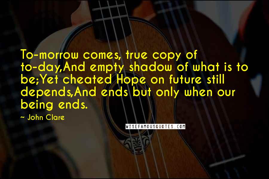 John Clare Quotes: To-morrow comes, true copy of to-day,And empty shadow of what is to be;Yet cheated Hope on future still depends,And ends but only when our being ends.