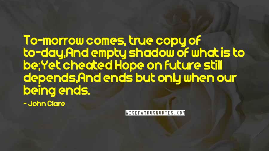 John Clare Quotes: To-morrow comes, true copy of to-day,And empty shadow of what is to be;Yet cheated Hope on future still depends,And ends but only when our being ends.