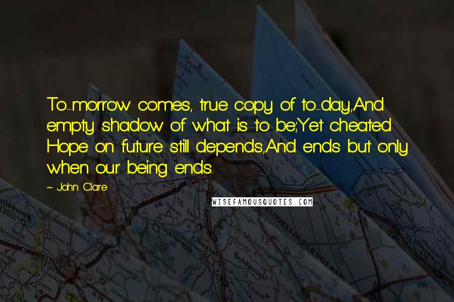 John Clare Quotes: To-morrow comes, true copy of to-day,And empty shadow of what is to be;Yet cheated Hope on future still depends,And ends but only when our being ends.