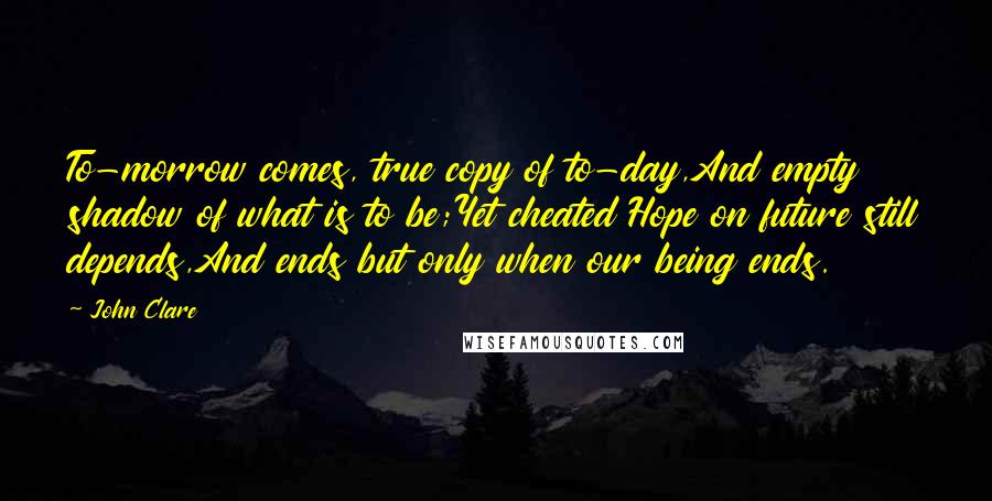 John Clare Quotes: To-morrow comes, true copy of to-day,And empty shadow of what is to be;Yet cheated Hope on future still depends,And ends but only when our being ends.