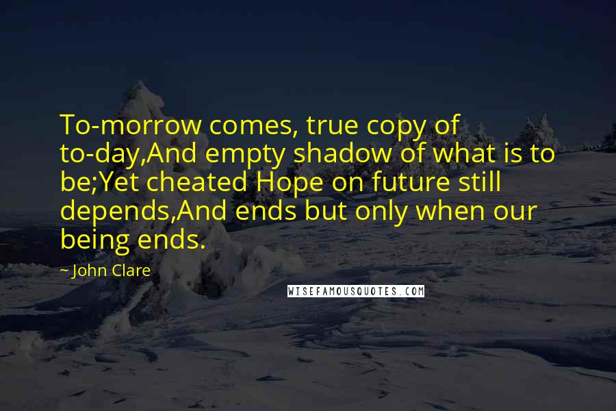 John Clare Quotes: To-morrow comes, true copy of to-day,And empty shadow of what is to be;Yet cheated Hope on future still depends,And ends but only when our being ends.