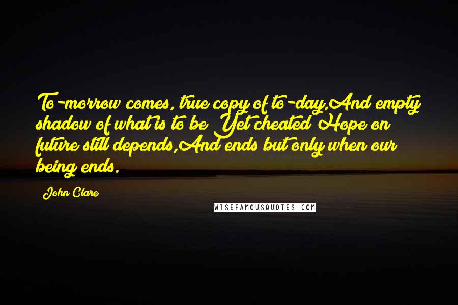 John Clare Quotes: To-morrow comes, true copy of to-day,And empty shadow of what is to be;Yet cheated Hope on future still depends,And ends but only when our being ends.