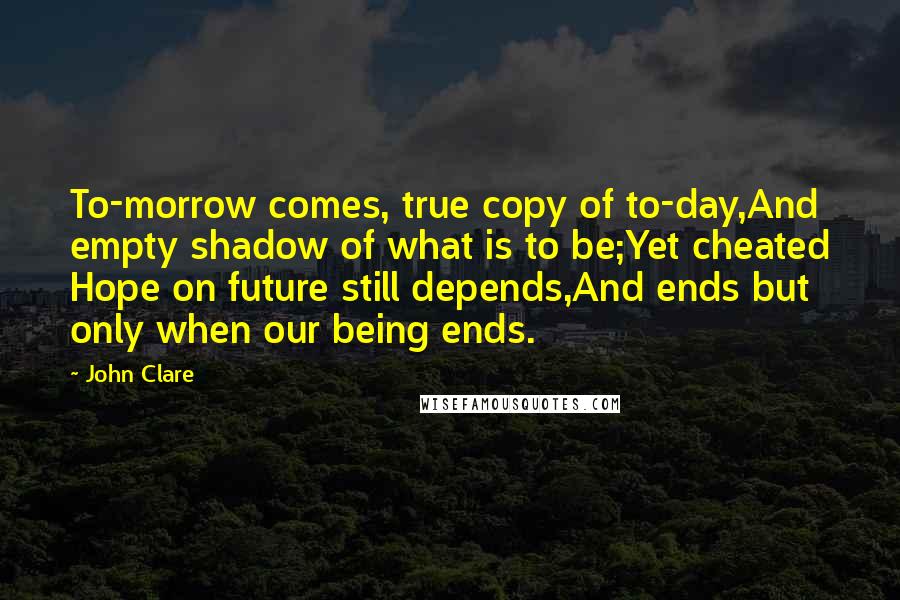 John Clare Quotes: To-morrow comes, true copy of to-day,And empty shadow of what is to be;Yet cheated Hope on future still depends,And ends but only when our being ends.