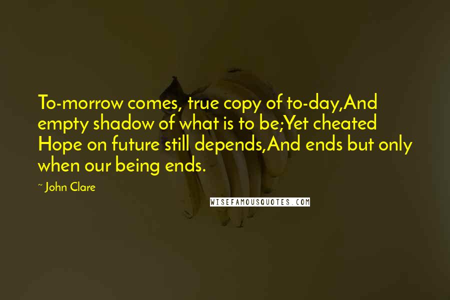 John Clare Quotes: To-morrow comes, true copy of to-day,And empty shadow of what is to be;Yet cheated Hope on future still depends,And ends but only when our being ends.