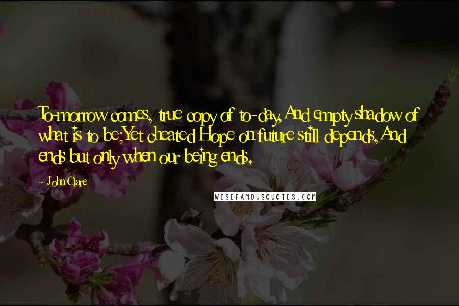 John Clare Quotes: To-morrow comes, true copy of to-day,And empty shadow of what is to be;Yet cheated Hope on future still depends,And ends but only when our being ends.