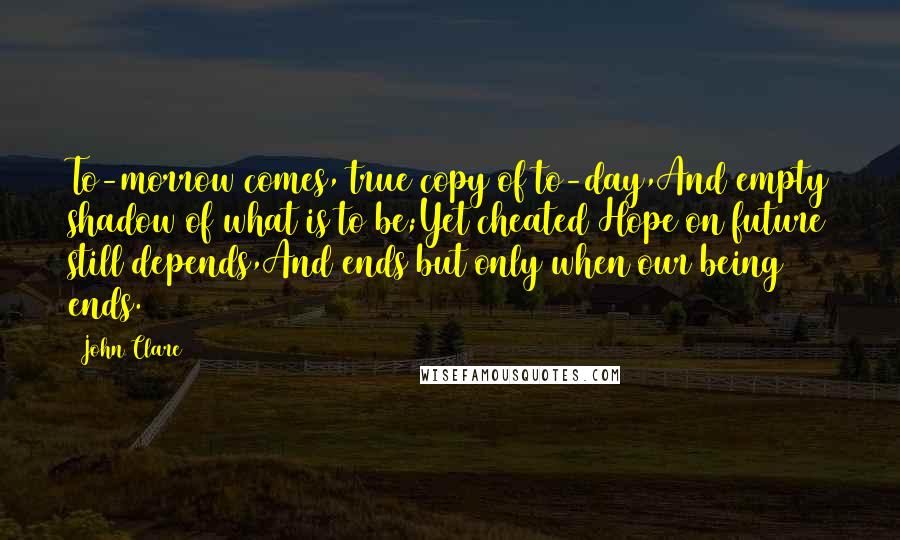John Clare Quotes: To-morrow comes, true copy of to-day,And empty shadow of what is to be;Yet cheated Hope on future still depends,And ends but only when our being ends.