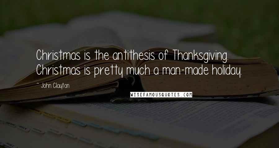 John Clayton Quotes: Christmas is the antithesis of Thanksgiving. Christmas is pretty much a man-made holiday.