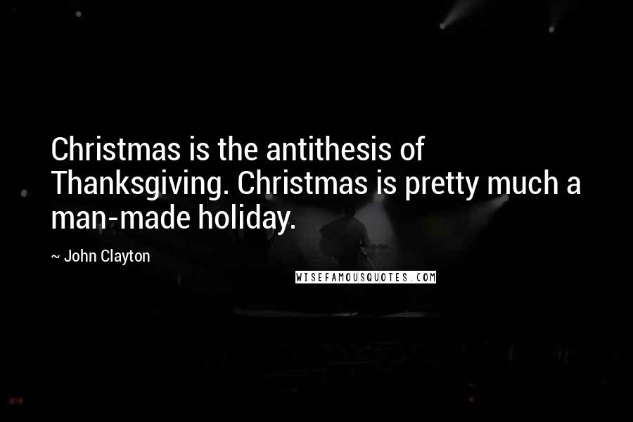 John Clayton Quotes: Christmas is the antithesis of Thanksgiving. Christmas is pretty much a man-made holiday.