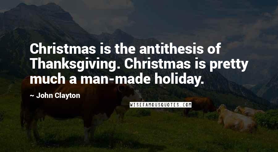 John Clayton Quotes: Christmas is the antithesis of Thanksgiving. Christmas is pretty much a man-made holiday.