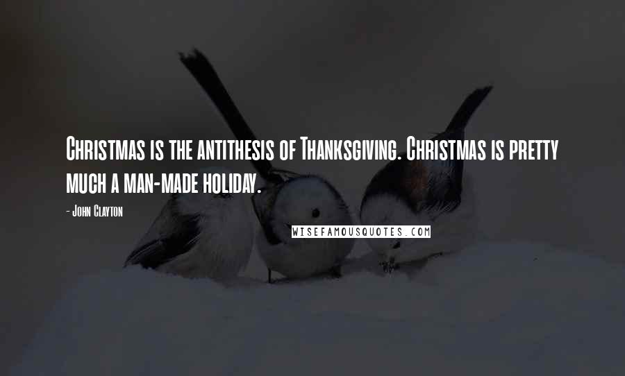 John Clayton Quotes: Christmas is the antithesis of Thanksgiving. Christmas is pretty much a man-made holiday.