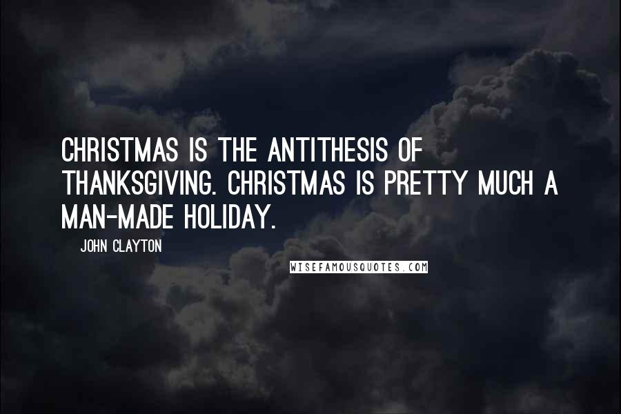John Clayton Quotes: Christmas is the antithesis of Thanksgiving. Christmas is pretty much a man-made holiday.