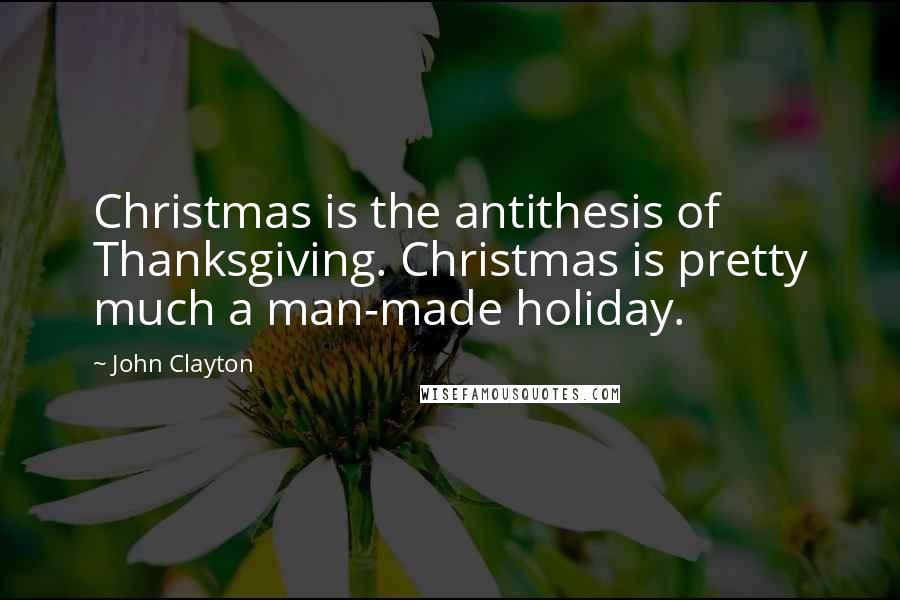 John Clayton Quotes: Christmas is the antithesis of Thanksgiving. Christmas is pretty much a man-made holiday.