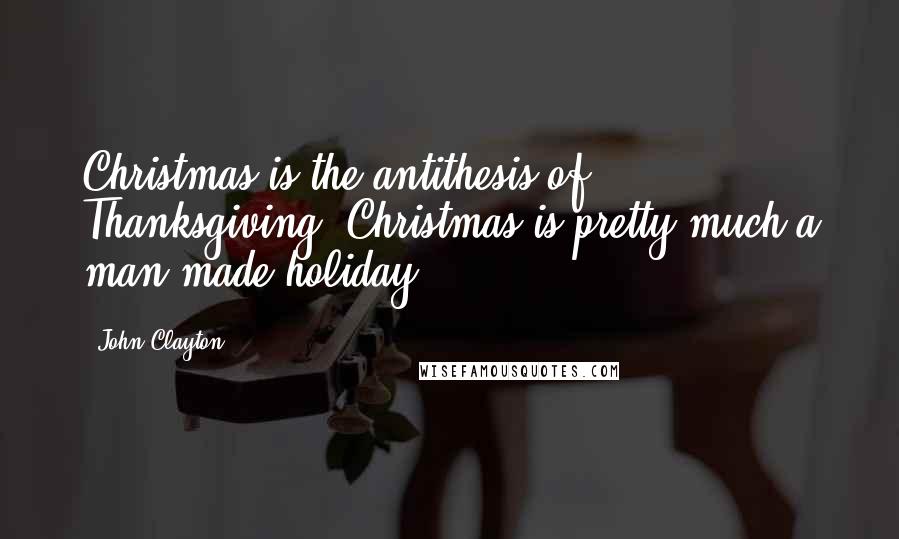 John Clayton Quotes: Christmas is the antithesis of Thanksgiving. Christmas is pretty much a man-made holiday.
