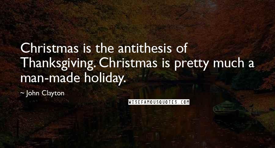 John Clayton Quotes: Christmas is the antithesis of Thanksgiving. Christmas is pretty much a man-made holiday.