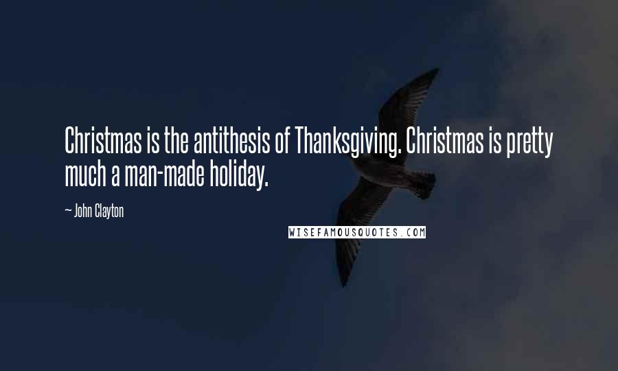 John Clayton Quotes: Christmas is the antithesis of Thanksgiving. Christmas is pretty much a man-made holiday.