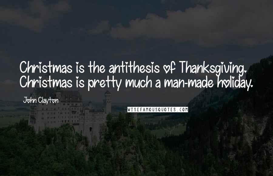 John Clayton Quotes: Christmas is the antithesis of Thanksgiving. Christmas is pretty much a man-made holiday.
